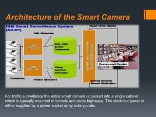 Architecture of the Smart Camera
For traffic surveillance the entire smart camera is packed into a single cabinet
which is typically mounted in tunnels and aside highways. The electrical power is
either supplied by a power socket or by solar panels.
 