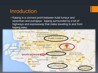 Inroduction
 Kajang is a connect point between kulal lumpur and
seremban and putrajaya . kajang surrounded by a lot of
highways and expressway that make traveling to and from
kajang easy.
 