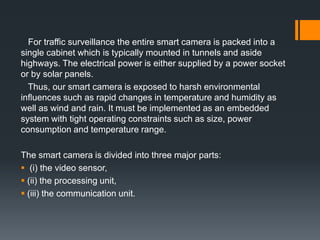 For traffic surveillance the entire smart camera is packed into a
single cabinet which is typically mounted in tunnels and aside
highways. The electrical power is either supplied by a power socket
or by solar panels.
Thus, our smart camera is exposed to harsh environmental
inﬂuences such as rapid changes in temperature and humidity as
well as wind and rain. It must be implemented as an embedded
system with tight operating constraints such as size, power
consumption and temperature range.
The smart camera is divided into three major parts:
 (i) the video sensor,
 (ii) the processing unit,
 (iii) the communication unit.
 