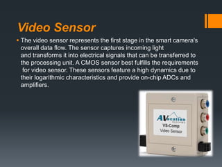 Video Sensor
 The video sensor represents the ﬁrst stage in the smart camera's
overall data ﬂow. The sensor captures incoming light
and transforms it into electrical signals that can be transferred to
the processing unit. A CMOS sensor best fulﬁlls the requirements
for video sensor. These sensors feature a high dynamics due to
their logarithmic characteristics and provide on-chip ADCs and
ampliﬁers.
 