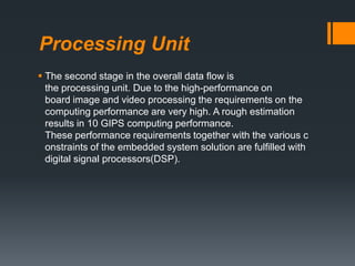 Processing Unit
 The second stage in the overall data ﬂow is
the processing unit. Due to the high-performance on
board image and video processing the requirements on the
computing performance are very high. A rough estimation
results in 10 GIPS computing performance.
These performance requirements together with the various c
onstraints of the embedded system solution are fulﬁlled with
digital signal processors(DSP).
 