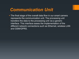 Communication Unit
 The ﬁnal stage of the overall data ﬂow in our smart camera
represents the communication unit. The processing unit
transfers the data to the processing unit via a generic
interface. This interface eases the implementation of the
different network connections such as Ethernet, wireless LAN
and GSM/GPRS.
 