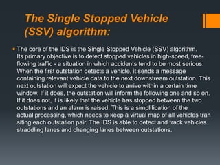 The Single Stopped Vehicle
(SSV) algorithm:
 The core of the IDS is the Single Stopped Vehicle (SSV) algorithm.
Its primary objective is to detect stopped vehicles in high-speed, free-
flowing traffic - a situation in which accidents tend to be most serious.
When the first outstation detects a vehicle, it sends a message
containing relevant vehicle data to the next downstream outstation. This
next outstation will expect the vehicle to arrive within a certain time
window. If it does, the outstation will inform the following one and so on.
If it does not, it is likely that the vehicle has stopped between the two
outstations and an alarm is raised. This is a simplification of the
actual processing, which needs to keep a virtual map of all vehicles tran
siting each outstation pair. The IDS is able to detect and track vehicles
straddling lanes and changing lanes between outstations.
 