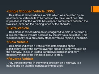 Single Stopped Vehicle (SSV)
This alarm is raised when a vehicle which was detected by an
upstream outstation fails to be detected by the current one. The
implication is that the vehicle has stopped somewhere between the
two sites, either on the running lanes or the shoulder.
Extra Vehicle
This alarm is raised when an unrecognized vehicle is detected at
a site,the vehicle was not detected by the previous outstation. This
would normally be a previously stopped vehicle rejoining the traffic.
Slow Vehicle
This alarm indicates a vehicle was detected at a speed
significantly below the current average speed of other vehicles on
the highway. This is in itself a dangerous condition and may
frequently indicate the vehicle is about to stop.
Reverse Vehicle
Any vehicle moving in the wrong direction on a highway is a
hazard and an alarm is generated immediately.
 