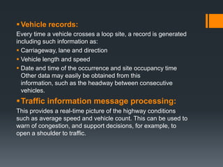 Vehicle records:
Every time a vehicle crosses a loop site, a record is generated
including such information as:
 Carriageway, lane and direction
 Vehicle length and speed
 Date and time of the occurrence and site occupancy time
Other data may easily be obtained from this
information, such as the headway between consecutive
vehicles.
Traffic information message processing:
This provides a real-time picture of the highway conditions
such as average speed and vehicle count. This can be used to
warn of congestion, and support decisions, for example, to
open a shoulder to traffic.
 