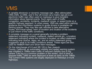 VMS
 A variable electronic or dynamic message sign, often abbreviated
VMS,CMS, or DMS, and in the UK known as a matrix sign,[2] is an
electronic traffic sign often used on roadways to give travelers
information about special events. Such signs warn of traffic
congestion, accidents, incidents, roadwork zones, or speed limits on a
specific highway segment. In urban areas, VMS are used within parking
guidance and information systems to guide drivers to available car
parking spaces. They may also ask vehicles to take alternative
routes, limit travel speed, warn of duration and location of the incidents
or just inform of the traffic conditions.
 A complete message on a panel generally includes a problem
statement indicating incident, roadwork, stalled vehicle etc.; a location
statement indicating where the incident is located; an effect statement
indicating lane closure, delay, etc. and an action statement giving
suggestion what to do traffic conditions ahead. These signs are also
used for AMBER Alert and Silver Alert messages.
 On the interchange of I-5 and SR 120 in San Joaquin
County, California, an automated visibility and speed warning system
was installed in 1996to warn traffic of reduced visibility due to fog
(where Tule fog is a common problem in the winter), and of slow or
stopped traffic. VMS es were deployed at least as early as the 1960s.
The current VMS systems are largely deployed on freeways or trunk
highways.
 