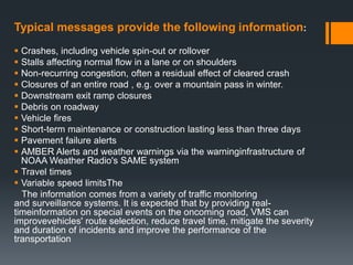Typical messages provide the following information:
 Crashes, including vehicle spin-out or rollover
 Stalls affecting normal flow in a lane or on shoulders
 Non-recurring congestion, often a residual effect of cleared crash
 Closures of an entire road , e.g. over a mountain pass in winter.
 Downstream exit ramp closures
 Debris on roadway
 Vehicle fires
 Short-term maintenance or construction lasting less than three days
 Pavement failure alerts
 AMBER Alerts and weather warnings via the warninginfrastructure of
NOAA Weather Radio's SAME system
 Travel times
 Variable speed limitsThe
The information comes from a variety of traffic monitoring
and surveillance systems. It is expected that by providing real-
timeinformation on special events on the oncoming road, VMS can
improvevehicles' route selection, reduce travel time, mitigate the severity
and duration of incidents and improve the performance of the
transportation
 