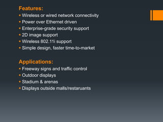 Features:
 Wireless or wired network connectivity
 Power over Ethernet driven
 Enterprise-grade security support
 2D image support
 Wireless 802.11i support
 Simple design, faster time-to-market
Applications:
 Freeway signs and traffic control
 Outdoor displays
 Stadium & arenas
 Displays outside malls/restaruants
 