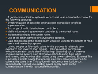 COMMUNICATION
A good communication system is very crucial in an urban traffic control for
the following purposes:
 Synchronization of controller timer at each intersection for offset
implementation.
 Exchange of traffic data between controllers.
 Malfunction reporting from each controller to the control room.
 Incident reporting to the control room.
 Use of the smart camera for surveillance purpose.
 Data compilation at the control room would be used for the benefit of road
users and research purposes.
Laying copper or fiber optic cable for this purpose is relatively very
expensive and involves road digging. Renting existing commercial
telecommunication cable also involves high operating cost. A wireless
communication system is an alternative option to avoid high initial
and running cost. Another alternatives using power cable plug Ethernet This
is actually a simple device that enables electricity cable to become LAN
cable at the same time. This option will reduce communication cost
tremendously as it will use existing power supply cable as the
communication line with reasonable bandwidth.
 