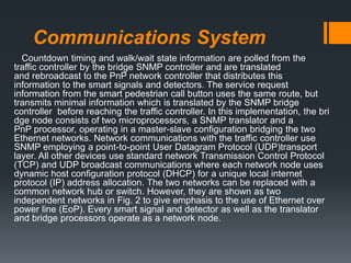 Communications System
Countdown timing and walk/wait state information are polled from the
traffic controller by the bridge SNMP controller and are translated
and rebroadcast to the PnP network controller that distributes this
information to the smart signals and detectors. The service request
information from the smart pedestrian call button uses the same route, but
transmits minimal information which is translated by the SNMP bridge
controller before reaching the traffic controller. In this implementation, the bri
dge node consists of two microprocessors, a SNMP translator and a
PnP processor, operating in a master-slave configuration bridging the two
Ethernet networks. Network communications with the traffic controller use
SNMP employing a point-to-point User Datagram Protocol (UDP)transport
layer. All other devices use standard network Transmission Control Protocol
(TCP) and UDP broadcast communications where each network node uses
dynamic host configuration protocol (DHCP) for a unique local internet
protocol (IP) address allocation. The two networks can be replaced with a
common network hub or switch. However, they are shown as two
independent networks in Fig. 2 to give emphasis to the use of Ethernet over
power line (EoP). Every smart signal and detector as well as the translator
and bridge processors operate as a network node.
 
