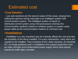 Estimated cost
*Cost Solution
Low cost solutions are the second output of this study, ranging from
setting the optimum timing manually to an intelligent system with
communication system. The intelligent system is based on
distributed control system using microprocessors whereas the
communication systemic based on wireless system or system using
power cable as the communication medium to minimize cost.
Installation
Installation is a very important part as it directly affects the cost and also
the durability of the items installed. For every intersection, many items are
needed to be installed. They comprise of four video cameras, an industrial
PC, an image grabbing card, a multiplexer and support equipment such
as video recorder and uninterrupted power supply which were placed
beside the traffic light controller.
 