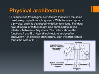 Physical architecture
 The functions from logical architecture that serve the same
need are grouped into sub systems. With these subsystems
a physical entity is developed to deliver functions. The data
flow of logical architecture are also combined to define
interface between subsystems. The picture shows the
functions A and B of logical architecture assigned to
subsystem A in physical architecture. Both the architecture
forms the core of ITS.
 