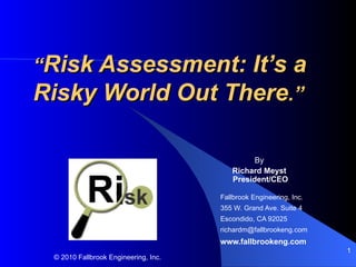 “Risk Assessment: It’s a
Risky World Out There.”

                                               By
                                         Richard Meyst
                                         President/CEO

                                      Fallbrook Engineering, Inc.
                                      355 W. Grand Ave. Suite 4
                                      Escondido, CA 92025
                                      richardm@fallbrookeng.com
                                      www.fallbrookeng.com
                                                                    1
 © 2010 Fallbrook Engineering, Inc.
 