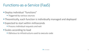Functions-as-a-Service (FaaS)
▪ Deploy individual “functions”
▪ Triggered by various sources
▪ Theoretically, each function is individually managed and deployed
▪ Expected to start within milliseconds
▪ Process individual requests and exit
▪ Scales according to load
▪ Oblivious to infrastructure used to execute code
15
 