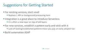 Suggestions for Getting Started
▪ For existing services, start small
▪ Replace 1 API or background processing item
▪ Integration is a great place to introduce Serverless
▪ It is often a new layer on top of old layers
▪ For new services, establish a pattern early and stick with it
▪ Lack of tooling/established patterns mean you pay an early adopter tax
▪ Build automation ASAP
 