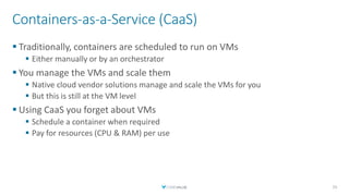 Containers-as-a-Service (CaaS)
▪ Traditionally, containers are scheduled to run on VMs
▪ Either manually or by an orchestrator
▪ You manage the VMs and scale them
▪ Native cloud vendor solutions manage and scale the VMs for you
▪ But this is still at the VM level
▪ Using CaaS you forget about VMs
▪ Schedule a container when required
▪ Pay for resources (CPU & RAM) per use
23
 