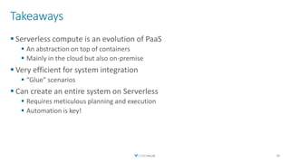 Takeaways
▪ Serverless compute is an evolution of PaaS
▪ An abstraction on top of containers
▪ Mainly in the cloud but also on-premise
▪ Very efficient for system integration
▪ “Glue” scenarios
▪ Can create an entire system on Serverless
▪ Requires meticulous planning and execution
▪ Automation is key!
40
 