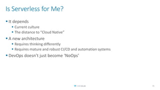 Is Serverless for Me?
▪ It depends
▪ Current culture
▪ The distance to “Cloud Native”
▪ A new architecture
▪ Requires thinking differently
▪ Requires mature and robust CI/CD and automation systems
▪ DevOps doesn’t just become ‘NoOps’
41
 