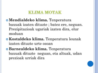  Mendialdeko

klima. Tenperatura
baxuak izaten dituzte ; batez ere, neguan.
Prezipitazioak ugariak izaten dira, elur
moduan
 Kostaldeko klima. Tenperatura leunak
izaten dituzte urte osoan
 Barnealdeko klima. Tenperatura
baxuak dituzte neguan, eta altuak, udan
prezioak urriak dira

 