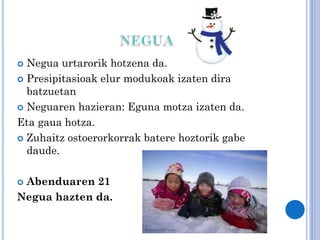 Negua urtarorik hotzena da.
 Presipitasioak elur modukoak izaten dira
batzuetan
 Neguaren hazieran: Eguna motza izaten da.
Eta gaua hotza.
 Zuhaitz ostoerorkorrak batere hoztorik gabe
daude.


Abenduaren 21
Negua hazten da.


 