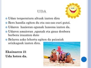 Udan tenperatura altuak izaten dira
 Bero handia egiten du eta oso-oso euri gutzi.
 Udaren hazieran egunak luzeena izaten da.
 Udaren amaieran ,egunak eta gaua denbora
berbera iraunten dute
 Belarra asko lehortu egiten da paizaiak
orixkagoak izaten dira.


Ekainaren 21
Uda hsten da.

 