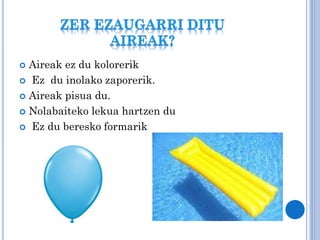 Aireak ez du kolorerik
 Ez du inolako zaporerik.
 Aireak pisua du.
 Nolabaiteko lekua hartzen du
 Ez du beresko formarik


 