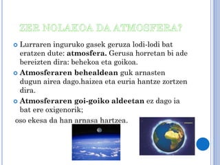 Lurraren inguruko gasek geruza lodi-lodi bat
eratzen dute: atmosfera. Gerusa horretan bi ade
bereizten dira: behekoa eta goikoa.
 Atmosferaren behealdean guk arnasten
dugun airea dago.haizea eta euria hantze zortzen
dira.
 Atmosferaren goi-goiko aldeetan ez dago ia
bat ere oxigenorik;
oso ekesa da han arnasa hartzea.


 
