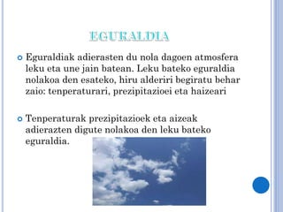 



Eguraldiak adierasten du nola dagoen atmosfera
leku eta une jain batean. Leku bateko eguraldia
nolakoa den esateko, hiru alderiri begiratu behar
zaio: tenperaturari, prezipitazioei eta haizeari
Tenperaturak prezipitazioek eta aizeak
adierazten digute nolakoa den leku bateko
eguraldia.

 