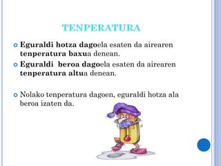 Eguraldi hotza dagoela esaten da airearen
tenperatura baxua denean.
 Eguraldi beroa dagoela esaten da airearen
tenperatura altua denean.




Nolako tenperatura dagoen, eguraldi hotza ala
beroa izaten da.

 