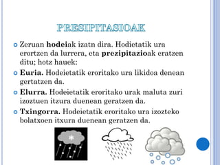 Zeruan hodeiak izatn dira. Hodietatik ura
erortzen da lurrera, eta prezipitazioak eratzen
ditu; hotz hauek:
 Euria. Hodeietatik eroritako ura likidoa denean
gertatzen da.
 Elurra. Hodeietatik eroritako urak maluta zuri
izoztuen itzura duenean geratzen da.
 Txingorra. Hodeietatik eroritako ura izozteko
bolatxoen itxura duenean geratzen da.


 