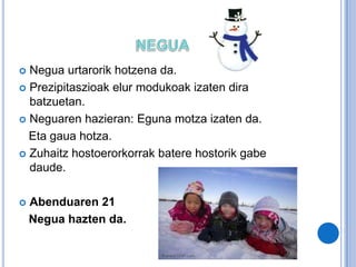  Negua urtarorik hotzena da.
 Prezipitaszioak elur modukoak izaten dira
batzuetan.
 Neguaren hazieran: Eguna motza izaten da.
Eta gaua hotza.
 Zuhaitz hostoerorkorrak batere hostorik gabe
daude.
 Abenduaren 21
Negua hazten da.
 