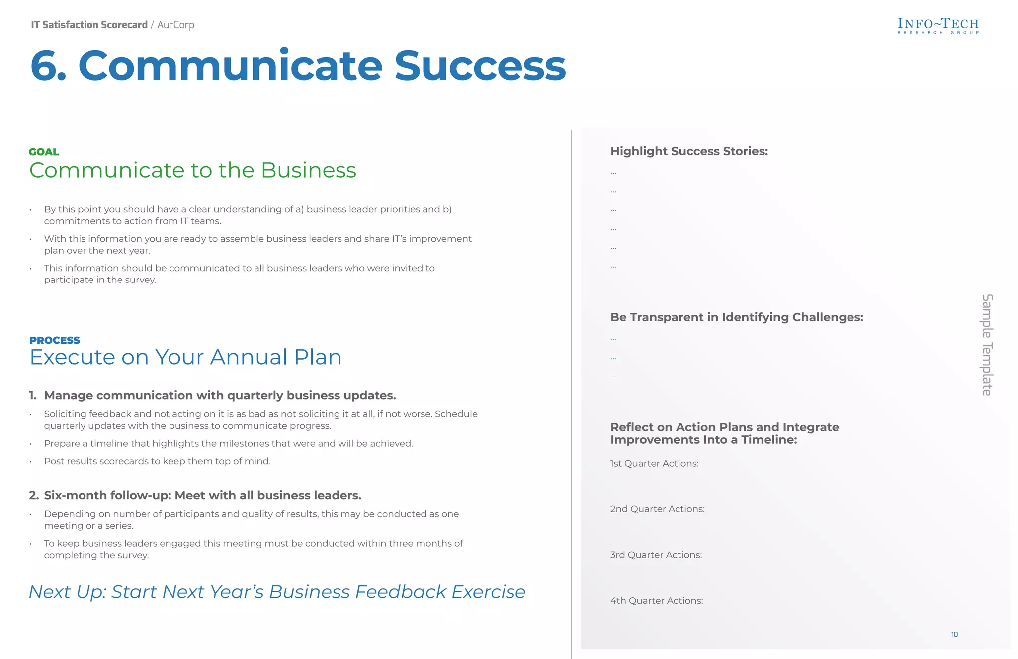 Sample
Template
Highlight Success Stories:
…
…
…
…
…
…
Be Transparent in Identifying Challenges:
…
…
…
Reflect on Action Plans and Integrate
Improvements Into a Timeline:
1st Quarter Actions:
2nd Quarter Actions:
3rd Quarter Actions:
4th Quarter Actions:
Next Up: Start Next Year’s Business Feedback Exercise
Communicate to the Business
• By this point you should have a clear understanding of a) business leader priorities and b)
commitments to action from IT teams.
• With this information you are ready to assemble business leaders and share IT’s improvement
plan over the next year.
• This information should be communicated to all business leaders who were invited to
participate in the survey.
Execute on Your Annual Plan
1. Manage communication with quarterly business updates.
• Soliciting feedback and not acting on it is as bad as not soliciting it at all, if not worse. Schedule
quarterly updates with the business to communicate progress.
• Prepare a timeline that highlights the milestones that were and will be achieved.
• Post results scorecards to keep them top of mind.
2. Six-month follow-up: Meet with all business leaders.
• Depending on number of participants and quality of results, this may be conducted as one
meeting or a series.
• To keep business leaders engaged this meeting must be conducted within three months of
completing the survey.
GOAL
PROCESS
6. Communicate Success
IT Satisfaction Scorecard / AurCorp
10
 