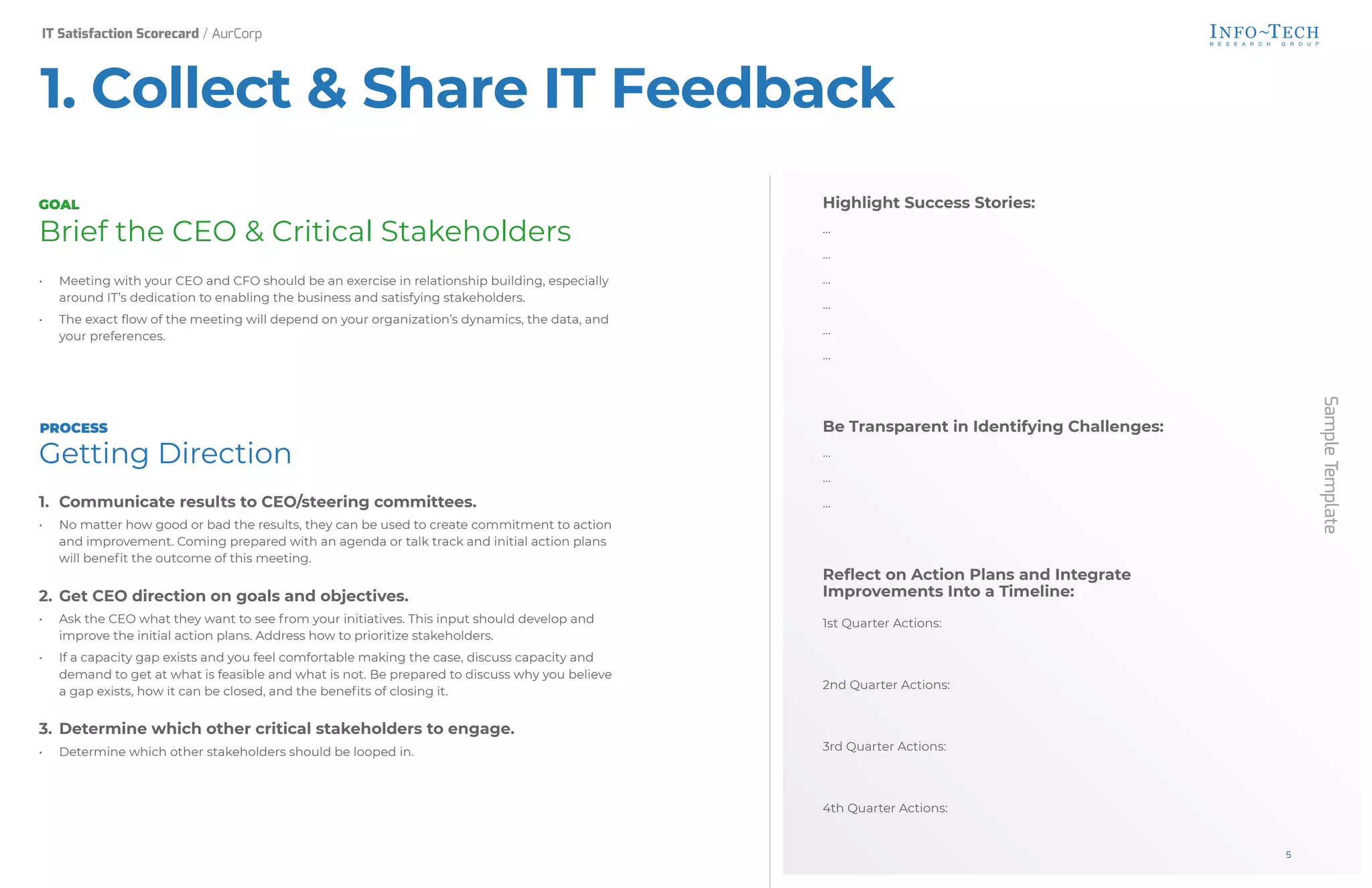 Brief the CEO & Critical Stakeholders
• Meeting with your CEO and CFO should be an exercise in relationship building, especially
around IT’s dedication to enabling the business and satisfying stakeholders.
• The exact flow of the meeting will depend on your organization’s dynamics, the data, and
your preferences.
Getting Direction
1. Communicate results to CEO/steering committees.
• No matter how good or bad the results, they can be used to create commitment to action
and improvement. Coming prepared with an agenda or talk track and initial action plans
will benefit the outcome of this meeting.
2. Get CEO direction on goals and objectives.
• Ask the CEO what they want to see from your initiatives. This input should develop and
improve the initial action plans. Address how to prioritize stakeholders.
• If a capacity gap exists and you feel comfortable making the case, discuss capacity and
demand to get at what is feasible and what is not. Be prepared to discuss why you believe
a gap exists, how it can be closed, and the benefits of closing it.
3. Determine which other critical stakeholders to engage.
• Determine which other stakeholders should be looped in.
Highlight Success Stories:
…
…
…
…
…
…
Be Transparent in Identifying Challenges:
…
…
…
Reflect on Action Plans and Integrate
Improvements Into a Timeline:
1st Quarter Actions:
2nd Quarter Actions:
3rd Quarter Actions:
4th Quarter Actions:
Sample
Template
GOAL
PROCESS
1. Collect & Share IT Feedback
IT Satisfaction Scorecard / AurCorp
5
 