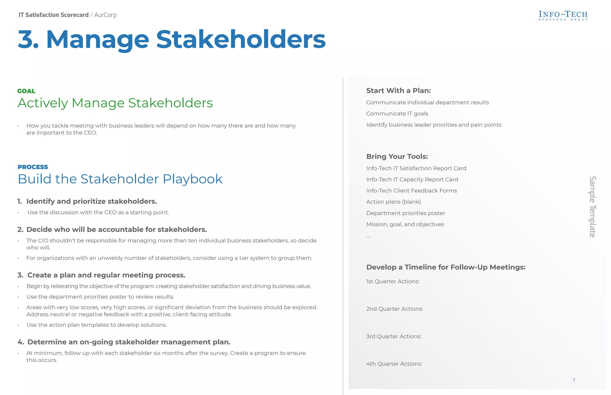 Sample
Template
Start With a Plan:
Communicate individual department results
Communicate IT goals
Identify business leader priorities and pain points
Bring Your Tools:
Info-Tech IT Satisfaction Report Card
Info-Tech IT Capacity Report Card
Info-Tech Client Feedback Forms
Action plans (blank)
Department priorities poster
Mission, goal, and objectives
…
Develop a Timeline for Follow-Up Meetings:
1st Quarter Actions:
2nd Quarter Actions:
3rd Quarter Actions:
4th Quarter Actions:
Actively Manage Stakeholders
• How you tackle meeting with business leaders will depend on how many there are and how many
are important to the CEO.
Build the Stakeholder Playbook
1. Identify and prioritize stakeholders.
• Use the discussion with the CEO as a starting point.
2. Decide who will be accountable for stakeholders.
• The CIO shouldn’t be responsible for managing more than ten individual business stakeholders, so decide
who will.
• For organizations with an unwieldy number of stakeholders, consider using a tier system to group them.
3. Create a plan and regular meeting process.
• Begin by reiterating the objective of the program: creating stakeholder satisfaction and driving business value.
• Use the department priorities poster to review results.
• Areas with very low scores, very high scores, or significant deviation from the business should be explored.
Address neutral or negative feedback with a positive, client-facing attitude.
• Use the action plan templates to develop solutions.
4. Determine an on-going stakeholder management plan.
• At minimum, follow up with each stakeholder six months after the survey. Create a program to ensure
this occurs.
GOAL
PROCESS
3. Manage Stakeholders
IT Satisfaction Scorecard / AurCorp
7
 