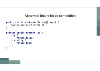 Abnormal finally block completion
public static void main(String[] args) {
System.out.println(foo());
}
private static boolean foo() {
try {
return false;
} finally {
return true;
}
}
 