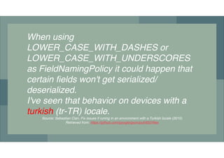 When using!
LOWER_CASE_WITH_DASHES!or!
LOWER_CASE_WITH_UNDERSCORES!
as FieldNamingPolicy it could happen that
certain fields won't get serialized/
deserialized.
I've seen that behavior on devices with a
turkish (tr-TR) locale.!
Source: Sebastian Clan, Fix issues if runing in an environment with a Turkish locale (2015)
Retrieved from: https://github.com/google/gson/pull/652/files
 