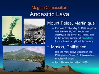 Magma Composition
Andesitic Lava
Mount Pelee, Martinique
– Famous for the May 8, 1902 eruption
which killed 29,000 people and
destroyed the city of St. Pierre. This
is the largest number of causalities
for a volcanic eruption this century.
• Mayon, Phillipines
– It is the most active volcano in the
Philippines. Since 1616, Mayon has
erupted 47 times.
– It’s 1814 eruption killed 1,600.
 