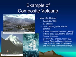 Example of
Composite Volcano
• Mount St. Helen’s
– Erupted in 1980
– 57 fatalities
– Over 7000 big game animals
perished
– 4 billion board feet of timber (enough
to build about 300,000 two-bedroom
homes) destroyed
– Destroyed 27 bridges, nearly 200
homes. Blast and lahars destroyed
more than 185 miles of highways
and roads and 15 miles of railways.
 