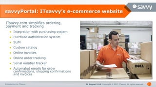 31 August 2016 Copyright © 2015 ITsavvy All rights reserved.Introduction to ITsavvy
savvyPortal: ITsavvy’s e-commerce website
13
ITsavvy.com simplifies ordering,
payment and tracking
● Integration with purchasing system
● Purchase authorization system
● SLiM
● Custom catalog
● Online invoices
● Online order tracking
● Serial number tracker
● Automated emails for order
confirmations, shipping confirmations
and invoices
 