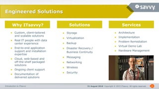 31 August 2016 Copyright © 2015 ITsavvy All rights reserved.Introduction to ITsavvy
Why ITsavvy? Solutions Services
16
Engineered Solutions
● Custom, client-tailored
and scalable solutions
● Real IT people with data
center experience
● End-to-end application
support and installation
expertise
● Cloud, web-based and
off-the-shelf packaged
solutions
● Ongoing client support
● Documentation of
delivered solutions
● Storage
● Virtualization
● Backup
● Disaster Recovery /
Business Continuity
● Messaging
● Networking
● Wireless
● Security
● Architecture
● Implementation
● Problem Remediation
● Virtual Demo Lab
● Hardware Management
 