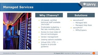 31 August 2016 Copyright © 2015 ITsavvy All rights reserved.Introduction to ITsavvy
Why ITsavvy? Solutions
17
Managed Services
● US-based, certified
technical staff available
24x7x365
● Predictable budgeting —
flat rate monthly plans
● Access to most state-of-
the-art technologies
● Vendor management
● Leasing options available
● Virtual CIO / CTO —
Experts to provide
guidance
● savvyGuard®
─ Managed NOC
─ Managed Help Desk
● savvyPrint®
─ MFPs/Copiers
 