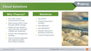 31 August 2016 Copyright © 2015 ITsavvy All rights reserved.Introduction to ITsavvy
Why ITsavvy? Solutions
18
Cloud Solutions
● One safe, secure
environment for data
● Data access within hours
through offsite storage
● Vetted virtual vendors ─
work only with the most
reliable and respected
● Proven risk management
strategy
● Client-centered approach
and ongoing support
from ITsavvy experts
● savvyMail®
● Private Cloud & Co-
Location
● savvyBackup®
● savvyDesktop®
● Disaster Recovery /
Business Continuity
● Virtual Infrastructure
 