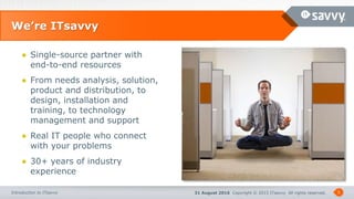 31 August 2016 Copyright © 2015 ITsavvy All rights reserved.Introduction to ITsavvy
We’re ITsavvy
5
● Single-source partner with
end-to-end resources
● From needs analysis, solution,
product and distribution, to
design, installation and
training, to technology
management and support
● Real IT people who connect
with your problems
● 30+ years of industry
experience
 
