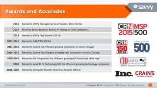 31 August 2016 Copyright © 2015 ITsavvy All rights reserved.Introduction to ITsavvy
Awards and Accolades
6
2014 Named to CRN’s Managed Service Providers Elite 150 list
2014 Received Better Business Bureau A+ Rating for Zero Complaints
2013 Named to CRN’s Fast Growth 150 list
2007-2015 Named to VAR/CRN 500 list
2011-2013 Named to Crain’s list of fastest growing companies in metro Chicago
2009-2013 Named to Crain’s list of largest privately held companies in metro Chicago
2009-2014 Named to Inc. Magazine’s list of fastest growing US businesses of its type
2010 Named to Lead 411’s Technology 500 list of fastest growing technology companies
2008, 2009 Named to Computer Reseller News Fast Growth 100 list
 