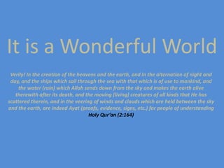 It is a Wonderful World Verily! In the creation of the heavens and the earth, and in the alternation of night and day, and the ships which sail through the sea with that which is of use to mankind, and the water (rain) which Allah sends down from the sky and makes the earth alive therewith after its death, and the moving (living) creatures of all kinds that He has scattered therein, and in the veering of winds and clouds which are held between the sky and the earth, are indeed Ayat (proofs, evidence, signs, etc.) for people of understanding Holy Qur’an (2:164) 