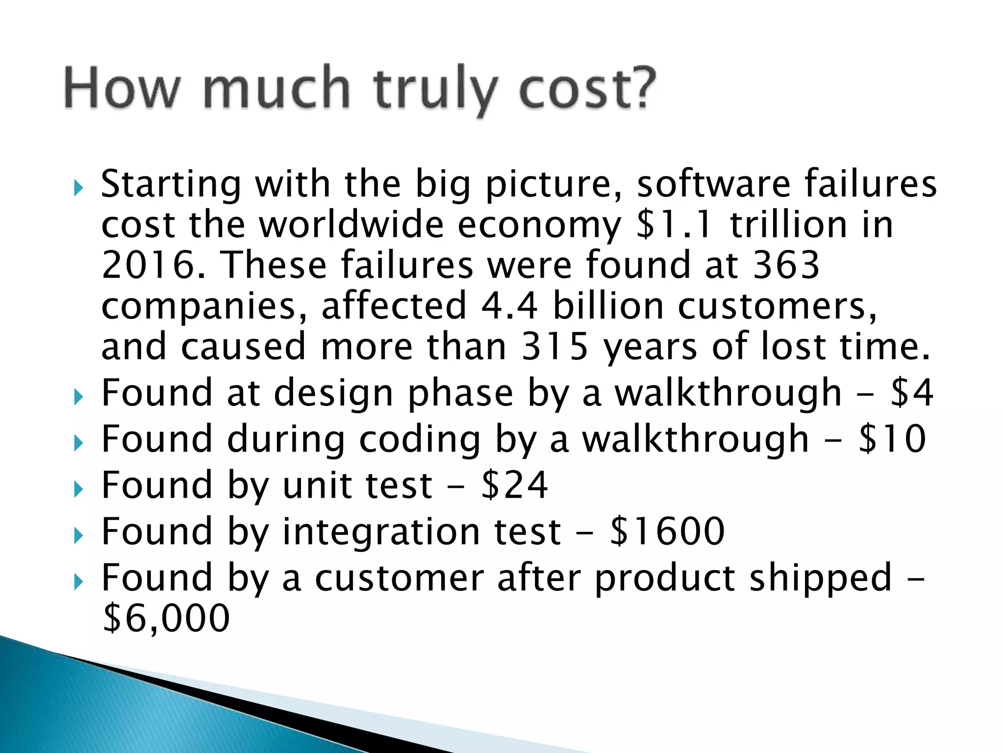  Starting with the big picture, software failures
cost the worldwide economy $1.1 trillion in
2016. These failures were found at 363
companies, affected 4.4 billion customers,
and caused more than 315 years of lost time.
 Found at design phase by a walkthrough - $4
 Found during coding by a walkthrough - $10
 Found by unit test - $24
 Found by integration test - $1600
 Found by a customer after product shipped -
$6,000
 
