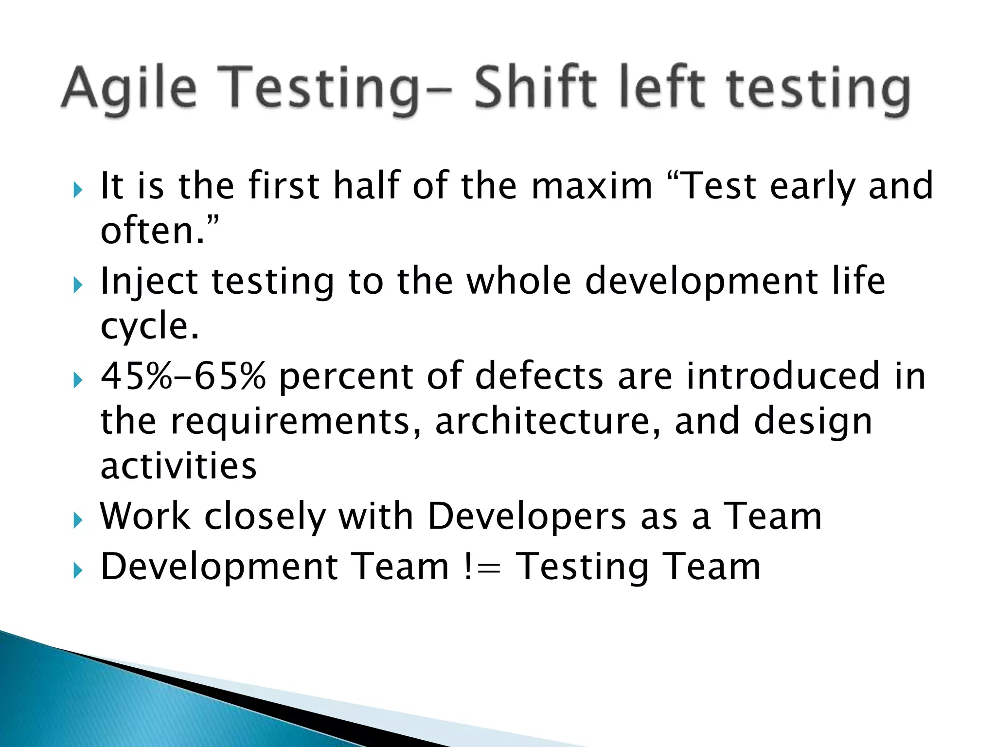  It is the first half of the maxim “Test early and
often.”
 Inject testing to the whole development life
cycle.
 45%-65% percent of defects are introduced in
the requirements, architecture, and design
activities
 Work closely with Developers as a Team
 Development Team != Testing Team
 