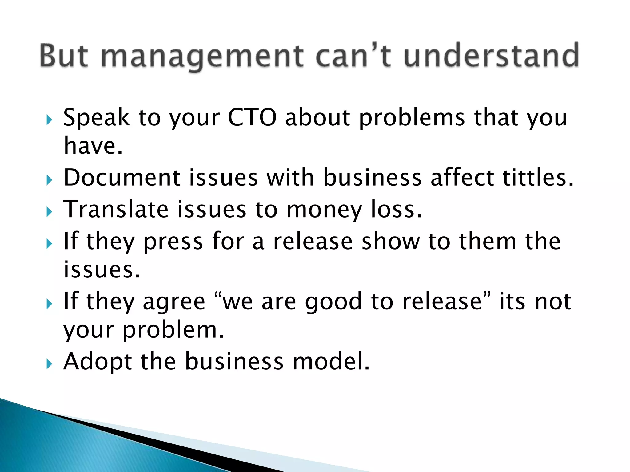  Speak to your CTO about problems that you
have.
 Document issues with business affect tittles.
 Translate issues to money loss.
 If they press for a release show to them the
issues.
 If they agree “we are good to release” its not
your problem.
 Adopt the business model.
 