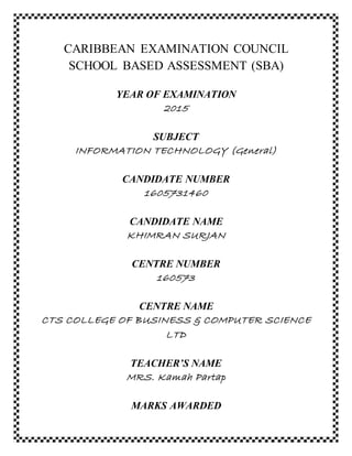 CARIBBEAN EXAMINATION COUNCIL
SCHOOL BASED ASSESSMENT (SBA)
YEAR OF EXAMINATION
2015
SUBJECT
INFORMATION TECHNOLOGY (General)
CANDIDATE NUMBER
1605731460
CANDIDATE NAME
KHIMRAN SURJAN
CENTRE NUMBER
160573
CENTRE NAME
CTS COLLEGE OF BUSINESS & COMPUTER SCIENCE
LTD
TEACHER’S NAME
MRS. Kamah Partap
MARKS AWARDED
 