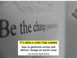 IT’S BEEN A LONG TIME COMING
how to generate action and
deliver change on social issues
(Jon Howard: Quiet Storm)
 